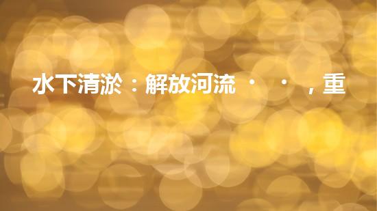 水下清淤：解放河流，重塑水域生態(tài)！